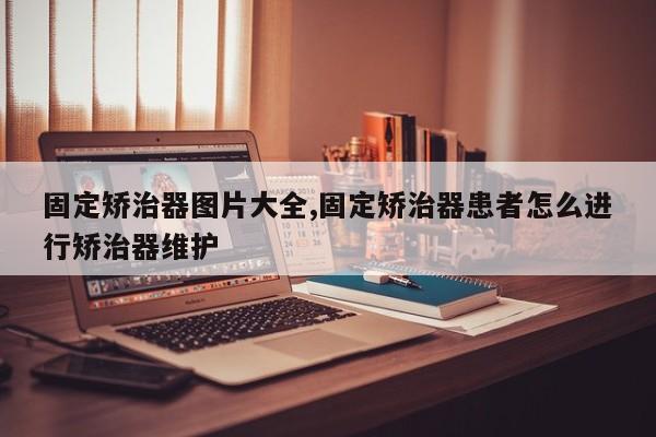固定矫治器图片大全,固定矫治器患者怎么进行矫治器维护