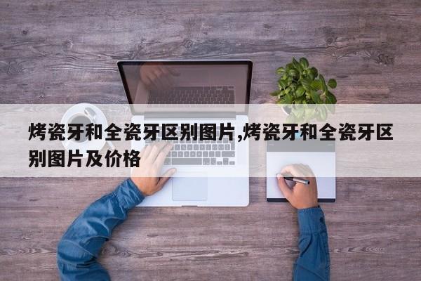 烤瓷牙和全瓷牙区别图片,烤瓷牙和全瓷牙区别图片及价格