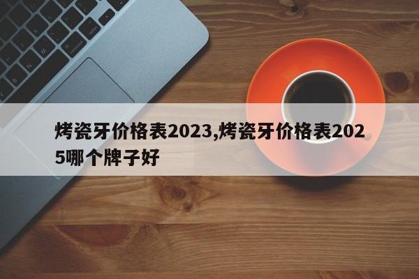 烤瓷牙价格表2023,烤瓷牙价格表2025哪个牌子好