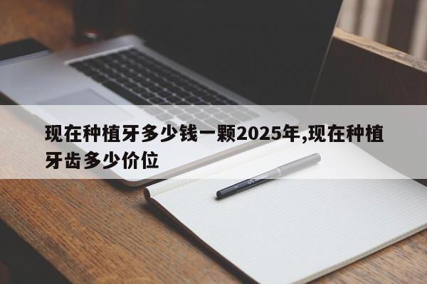 现在种植牙多少钱一颗2025年,现在种植牙齿多少价位