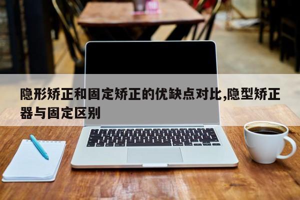 隐形矫正和固定矫正的优缺点对比,隐型矫正器与固定区别