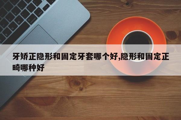 牙矫正隐形和固定牙套哪个好,隐形和固定正畸哪种好