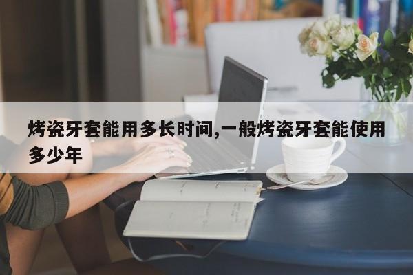 烤瓷牙套能用多长时间,一般烤瓷牙套能使用多少年