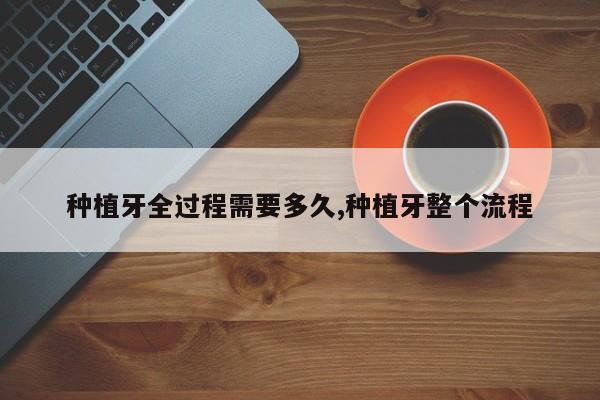 种植牙全过程需要多久,种植牙整个流程