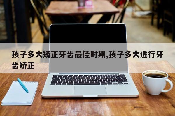 孩子多大矫正牙齿最佳时期,孩子多大进行牙齿矫正