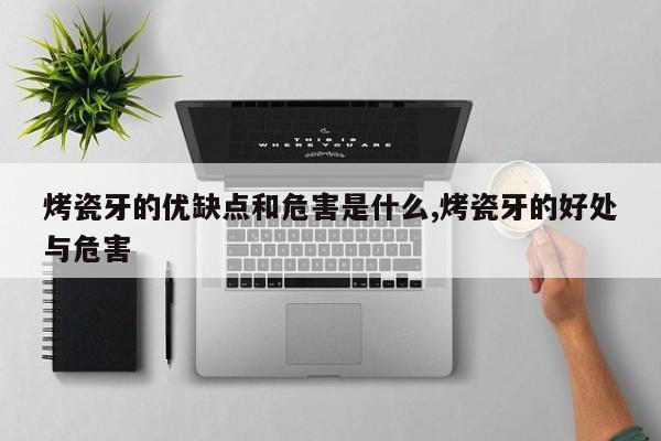 烤瓷牙的优缺点和危害是什么,烤瓷牙的好处与危害