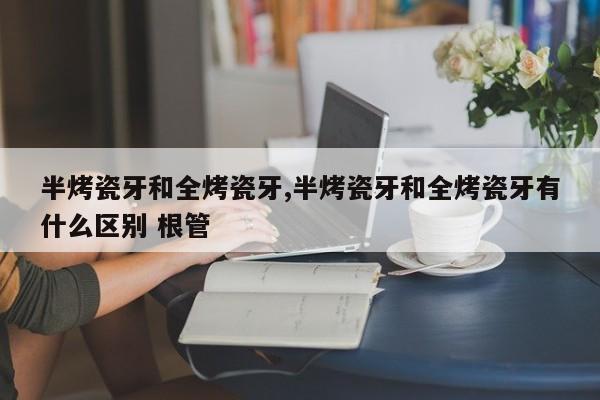 半烤瓷牙和全烤瓷牙,半烤瓷牙和全烤瓷牙有什么区别 根管