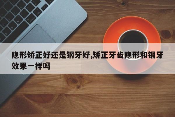 隐形矫正好还是钢牙好,矫正牙齿隐形和钢牙效果一样吗