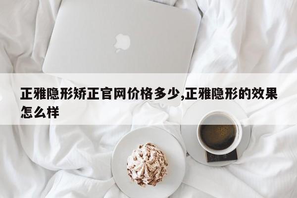 正雅隐形矫正官网价格多少,正雅隐形的效果怎么样