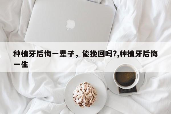 种植牙后悔一辈子,能挽回吗?,种植牙后悔一生