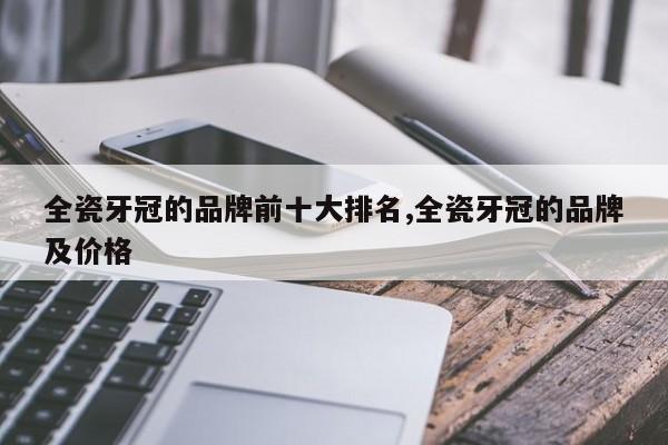 全瓷牙冠的品牌前十大排名,全瓷牙冠的品牌及价格