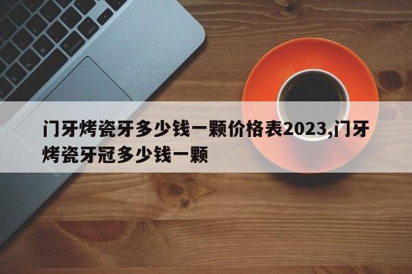 门牙烤瓷牙多少钱一颗价格表2023,门牙烤瓷牙冠多少钱一颗