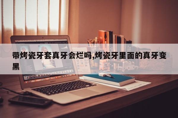 带烤瓷牙套真牙会烂吗,烤瓷牙里面的真牙变黑