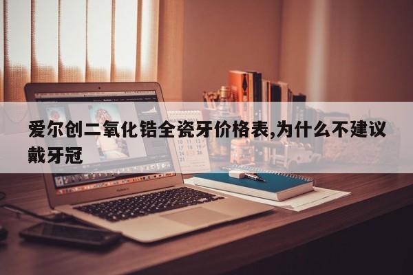 爱尔创二氧化锆全瓷牙价格表,为什么不建议戴牙冠