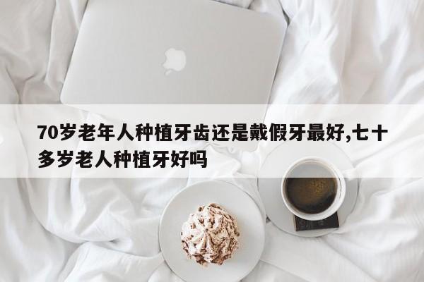 70岁老年人种植牙齿还是戴假牙最好,七十多岁老人种植牙好吗