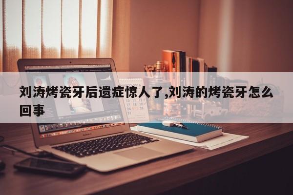 刘涛烤瓷牙后遗症惊人了,刘涛的烤瓷牙怎么回事
