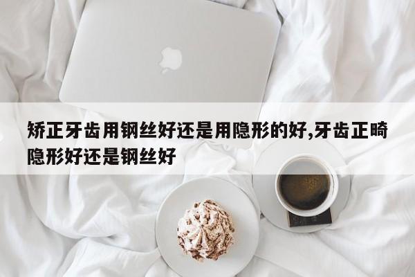 矫正牙齿用钢丝好还是用隐形的好,牙齿正畸隐形好还是钢丝好