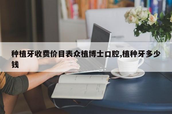 种植牙收费价目表众植博士口腔,植种牙多少钱