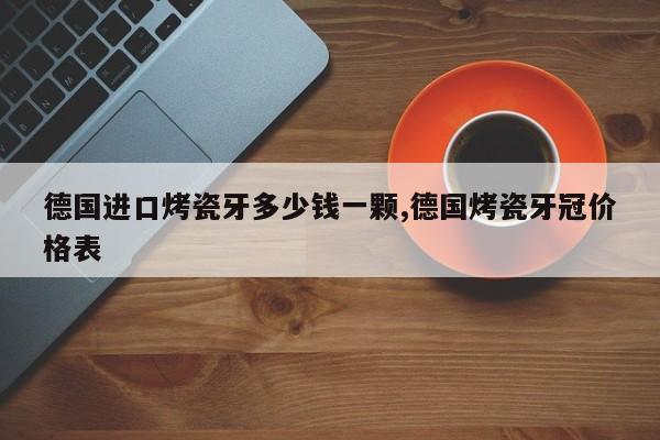 德国进口烤瓷牙多少钱一颗,德国烤瓷牙冠价格表