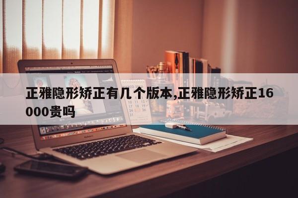 正雅隐形矫正有几个版本,正雅隐形矫正16000贵吗
