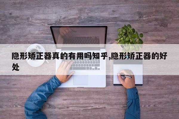 隐形矫正器真的有用吗知乎,隐形矫正器的好处