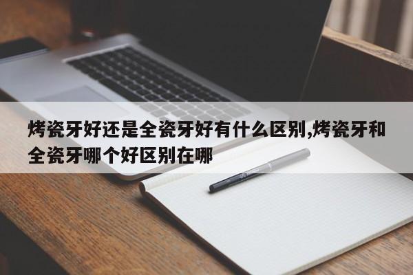 烤瓷牙好还是全瓷牙好有什么区别,烤瓷牙和全瓷牙哪个好区别在哪
