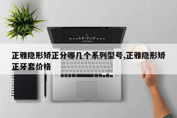 正雅隐形矫正分哪几个系列型号,正雅隐形矫正牙套价格