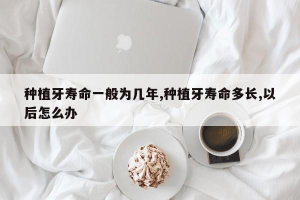 种植牙寿命一般为几年,种植牙寿命多长,以后怎么办