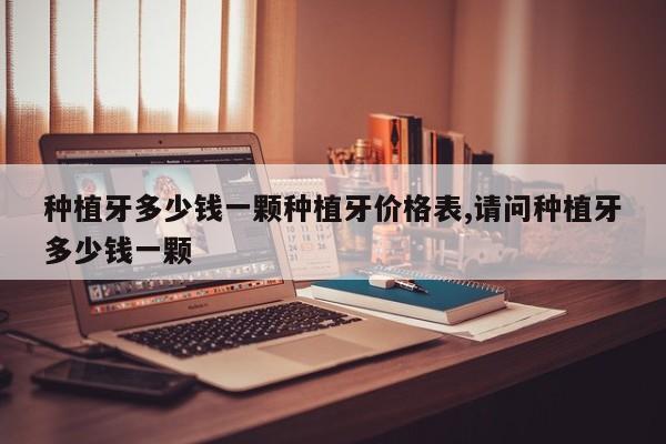 种植牙多少钱一颗种植牙价格表,请问种植牙多少钱一颗