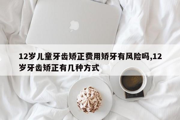 12岁儿童牙齿矫正费用矫牙有风险吗,12岁牙齿矫正有几种方式