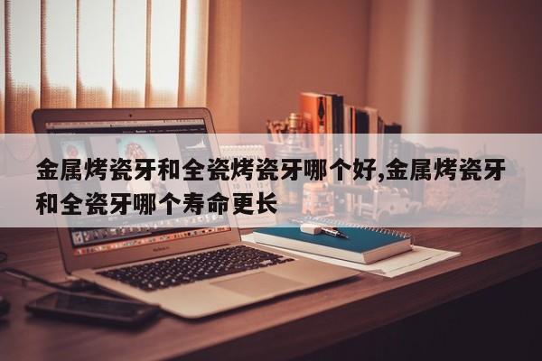 金属烤瓷牙和全瓷烤瓷牙哪个好,金属烤瓷牙和全瓷牙哪个寿命更长