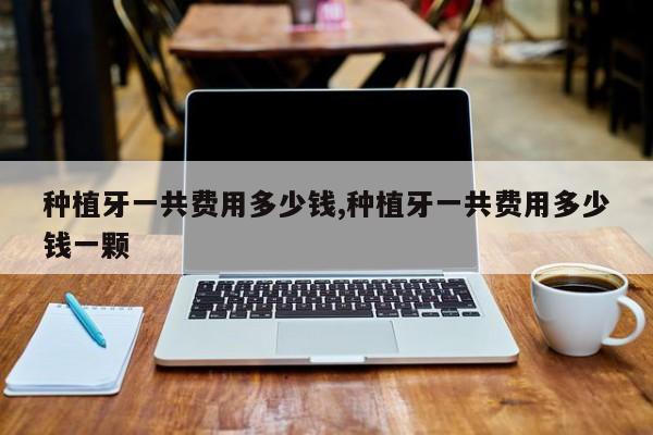 种植牙一共费用多少钱,种植牙一共费用多少钱一颗