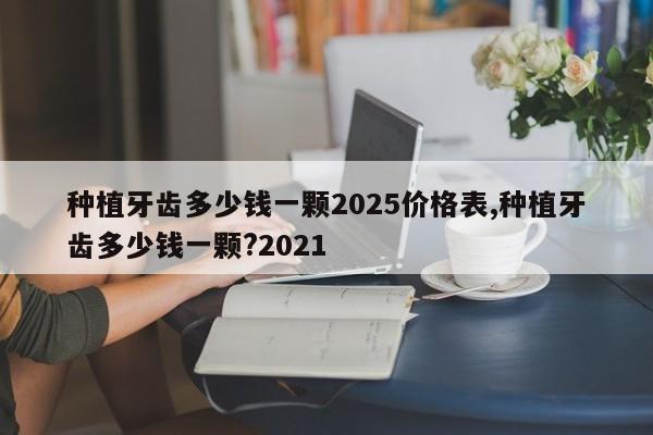 种植牙齿多少钱一颗2025价格表,种植牙齿多少钱一颗?2021