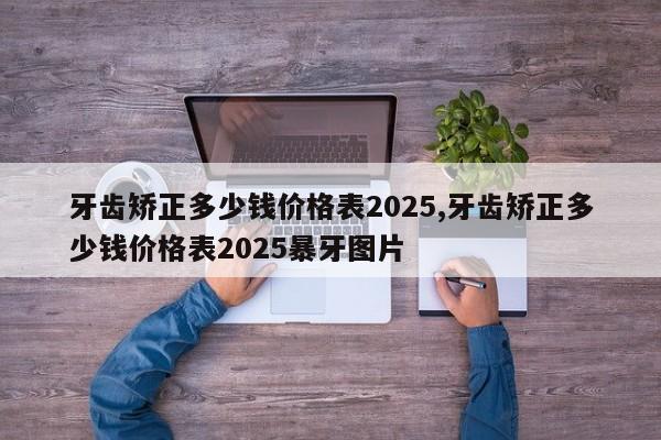 牙齿矫正多少钱价格表2025,牙齿矫正多少钱价格表2025暴牙图片