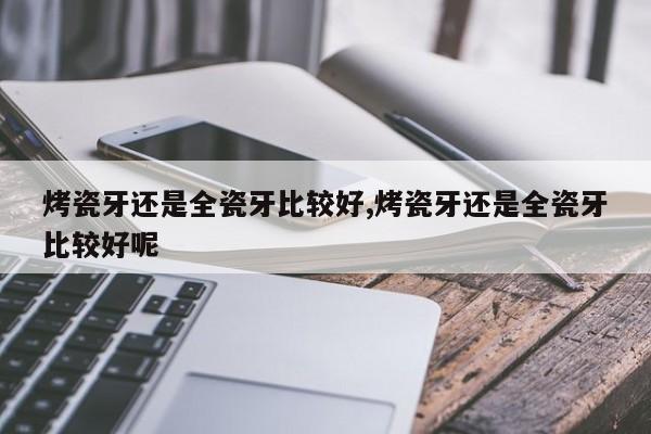 烤瓷牙还是全瓷牙比较好,烤瓷牙还是全瓷牙比较好呢