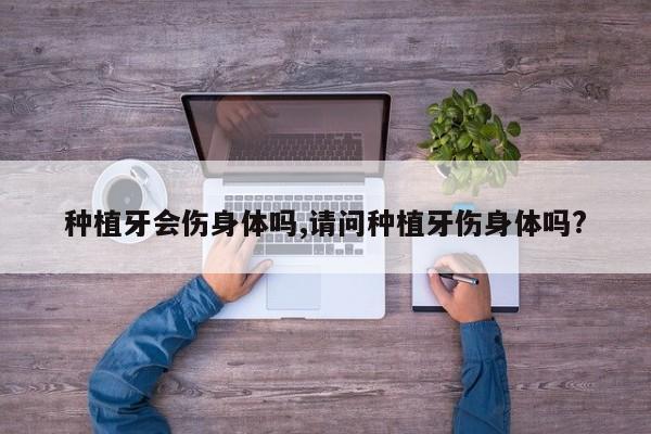 种植牙会伤身体吗,请问种植牙伤身体吗?