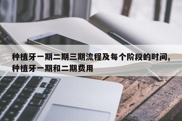 种植牙一期二期三期流程及每个阶段的时间,种植牙一期和二期费用