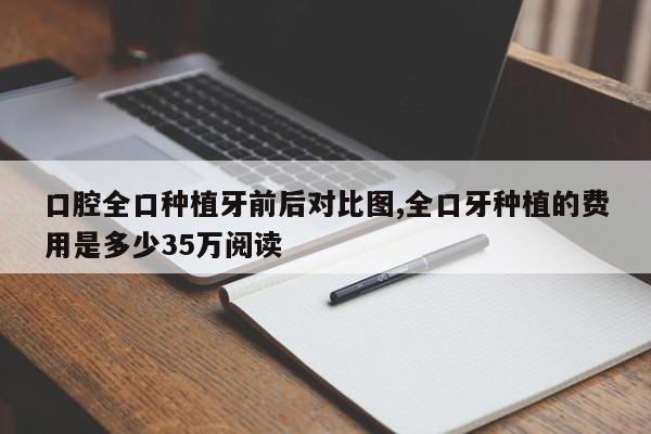 口腔全口种植牙前后对比图,全口牙种植的费用是多少35万阅读