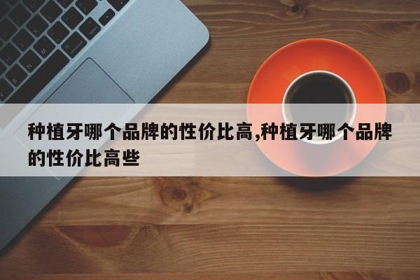 种植牙哪个品牌的性价比高,种植牙哪个品牌的性价比高些