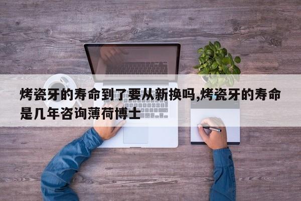 烤瓷牙的寿命到了要从新换吗,烤瓷牙的寿命是几年咨询薄荷博士