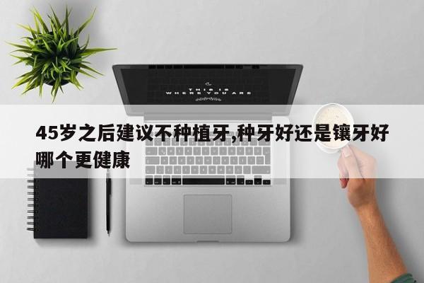 45岁之后建议不种植牙,种牙好还是镶牙好哪个更健康