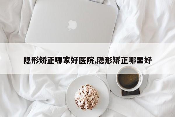 隐形矫正哪家好医院,隐形矫正哪里好