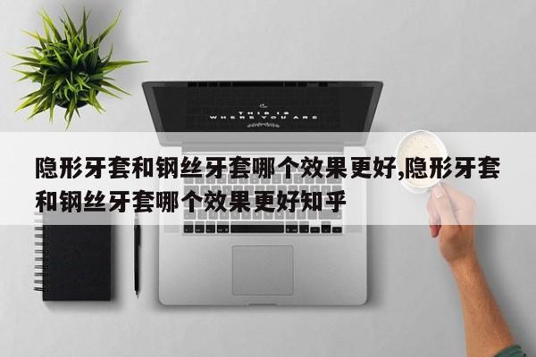 隐形牙套和钢丝牙套哪个效果更好,隐形牙套和钢丝牙套哪个效果更好知乎