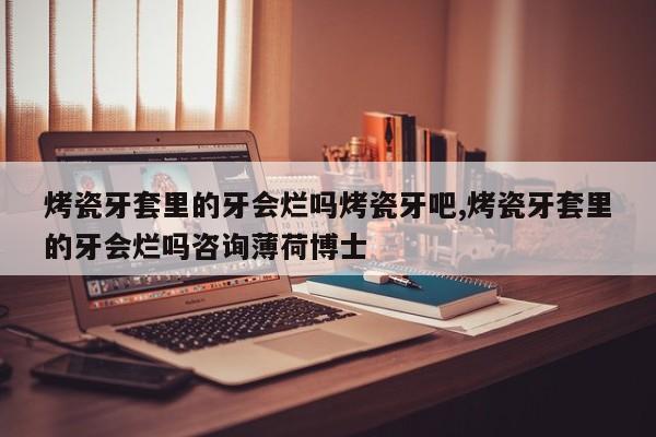 烤瓷牙套里的牙会烂吗烤瓷牙吧,烤瓷牙套里的牙会烂吗咨询薄荷博士