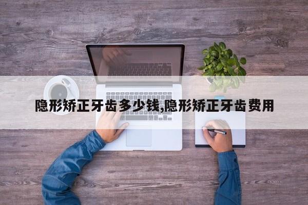 隐形矫正牙齿多少钱,隐形矫正牙齿费用