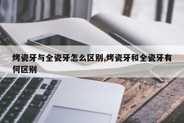 烤瓷牙与全瓷牙怎么区别,烤瓷牙和全瓷牙有何区别