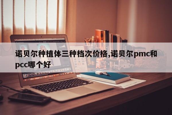 诺贝尔种植体三种档次价格,诺贝尔pmc和pcc哪个好
