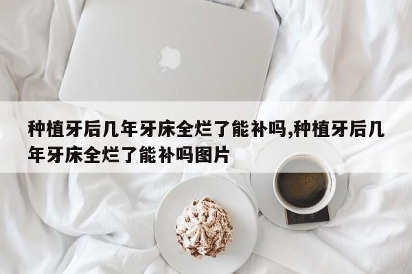 种植牙后几年牙床全烂了能补吗,种植牙后几年牙床全烂了能补吗图片