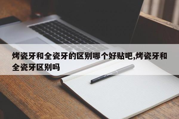烤瓷牙和全瓷牙的区别哪个好贴吧,烤瓷牙和全瓷牙区别吗