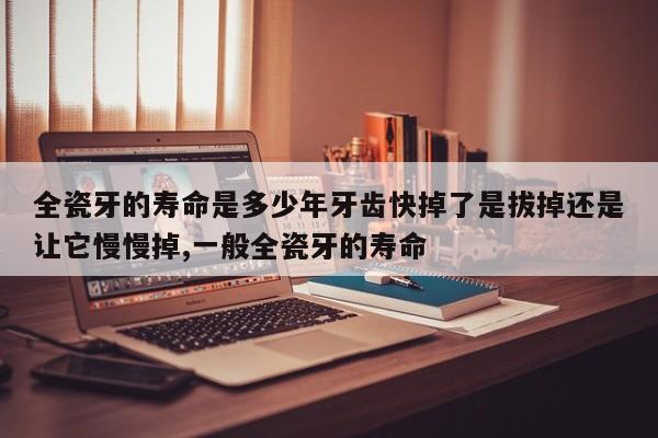 全瓷牙的寿命是多少年牙齿快掉了是拔掉还是让它慢慢掉,一般全瓷牙的寿命
